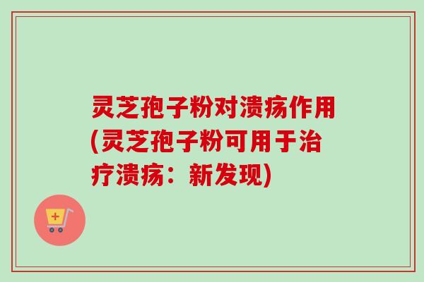 灵芝孢子粉对溃疡作用(灵芝孢子粉可用于治疗溃疡：新发现)