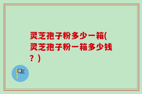灵芝孢子粉多少一箱(灵芝孢子粉一箱多少钱？)