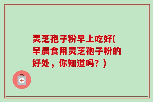 灵芝孢子粉早上吃好(早晨食用灵芝孢子粉的好处，你知道吗？)
