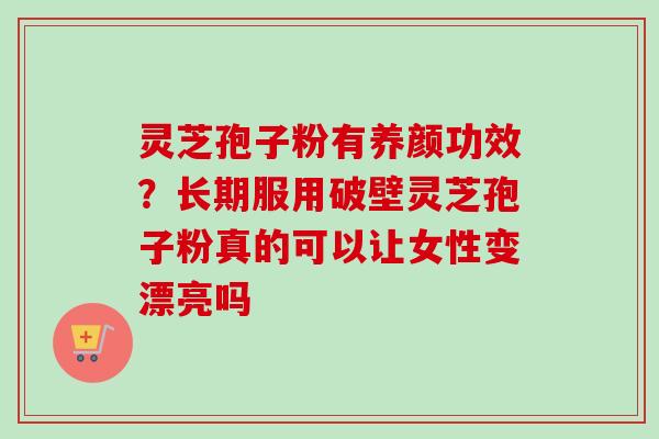 灵芝孢子粉有养颜功效？长期服用破壁灵芝孢子粉真的可以让女性变漂亮吗