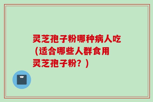 灵芝孢子粉哪种人吃 (适合哪些人群食用灵芝孢子粉？)