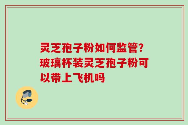 灵芝孢子粉如何监管？玻璃杯装灵芝孢子粉可以带上飞机吗
