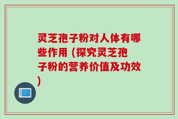 灵芝孢子粉对人体有哪些作用 (探究灵芝孢子粉的营养价值及功效)