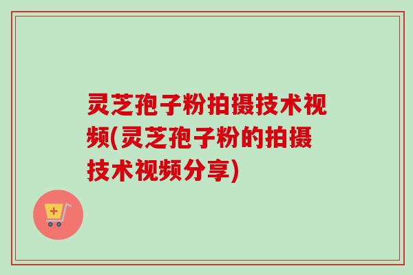 灵芝孢子粉拍摄技术视频(灵芝孢子粉的拍摄技术视频分享)