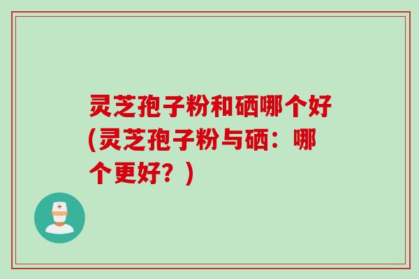 灵芝孢子粉和硒哪个好(灵芝孢子粉与硒：哪个更好？)