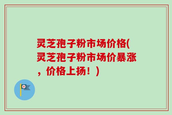 灵芝孢子粉市场价格(灵芝孢子粉市场价暴涨，价格上扬！)
