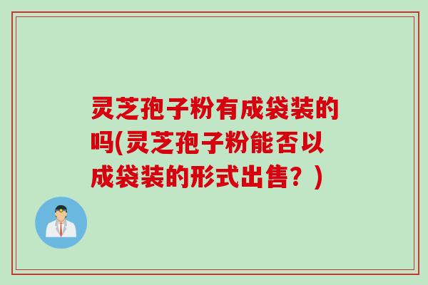 灵芝孢子粉有成袋装的吗(灵芝孢子粉能否以成袋装的形式出售？)