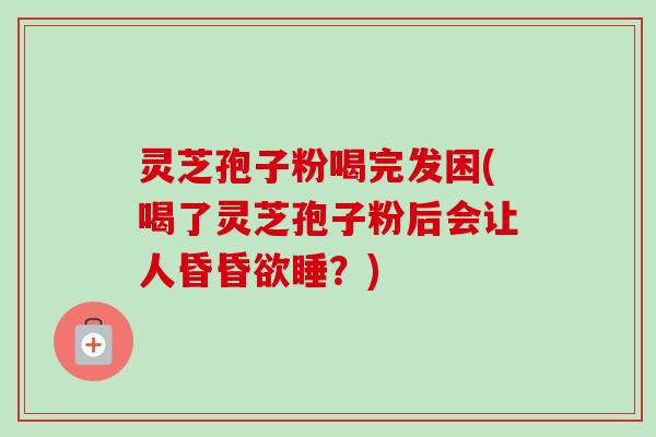 灵芝孢子粉喝完发困(喝了灵芝孢子粉后会让人昏昏欲睡？)