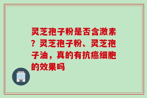灵芝孢子粉是否含激素？灵芝孢子粉、灵芝孢子油，真的有抗细胞的效果吗