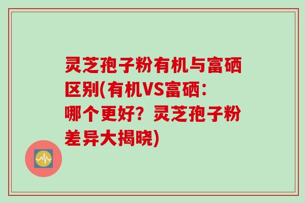 灵芝孢子粉有机与富硒区别(有机VS富硒：哪个更好？灵芝孢子粉差异大揭晓)