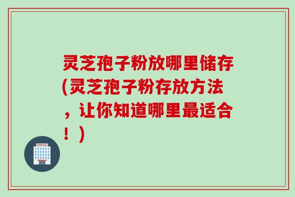 灵芝孢子粉放哪里储存(灵芝孢子粉存放方法，让你知道哪里最适合！)