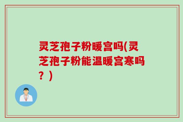 灵芝孢子粉暖宫吗(灵芝孢子粉能温暖宫寒吗?)