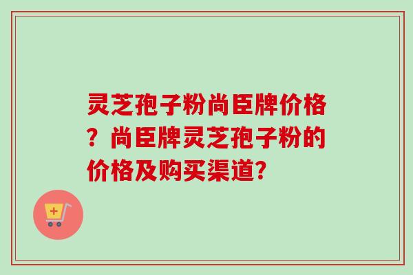 灵芝孢子粉尚臣牌价格？尚臣牌灵芝孢子粉的价格及购买渠道？