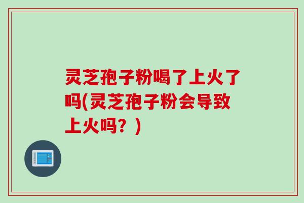 灵芝孢子粉喝了上火了吗(灵芝孢子粉会导致上火吗？)