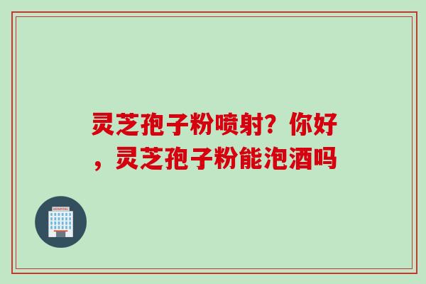 灵芝孢子粉喷射？你好，灵芝孢子粉能泡酒吗