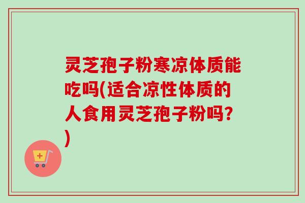 灵芝孢子粉寒凉体质能吃吗(适合凉性体质的人食用灵芝孢子粉吗?)