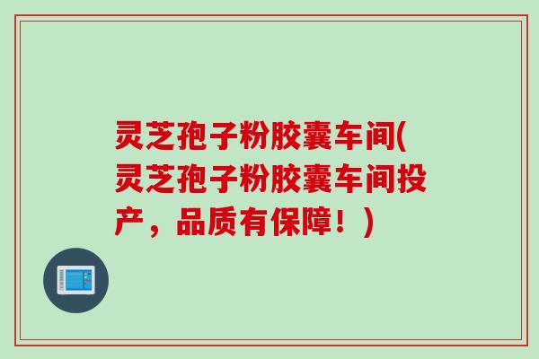 灵芝孢子粉胶囊车间(灵芝孢子粉胶囊车间投产，品质有保障！)