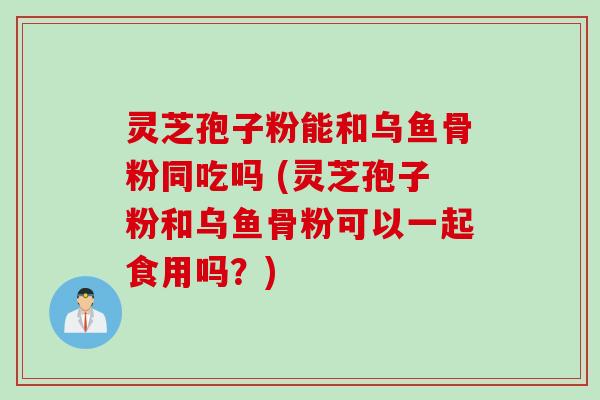灵芝孢子粉能和乌鱼骨粉同吃吗 (灵芝孢子粉和乌鱼骨粉可以一起食用吗?)