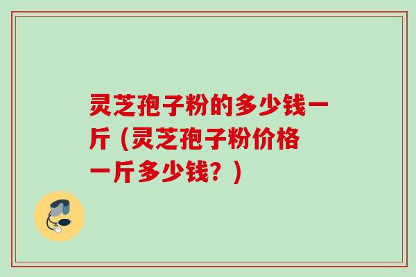 灵芝孢子粉的多少钱一斤 (灵芝孢子粉价格一斤多少钱?)