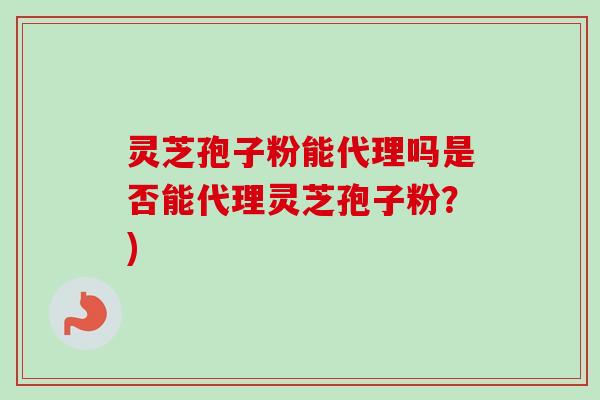 灵芝孢子粉能代理吗是否能代理灵芝孢子粉？)