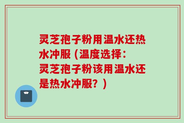 灵芝孢子粉用温水还热水冲服 (温度选择：灵芝孢子粉该用温水还是热水冲服？)