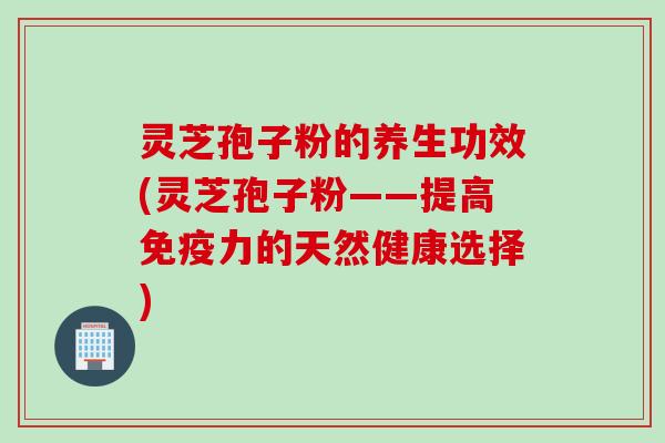 灵芝孢子粉的养生功效(灵芝孢子粉——提高免疫力的天然健康选择)
