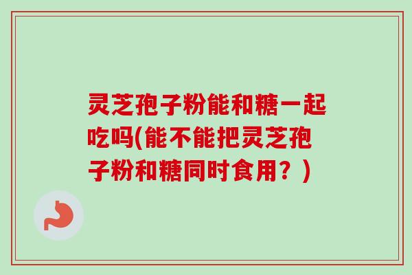 灵芝孢子粉能和糖一起吃吗(能不能把灵芝孢子粉和糖同时食用？)