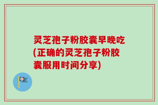 灵芝孢子粉胶囊早晚吃(正确的灵芝孢子粉胶囊服用时间分享)