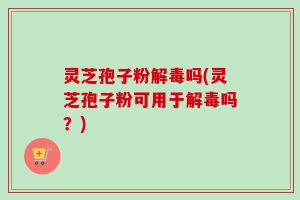 灵芝孢子粉解毒吗(灵芝孢子粉可用于解毒吗？)