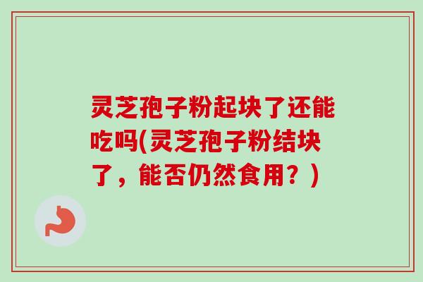 灵芝孢子粉起块了还能吃吗(灵芝孢子粉结块了，能否仍然食用？)