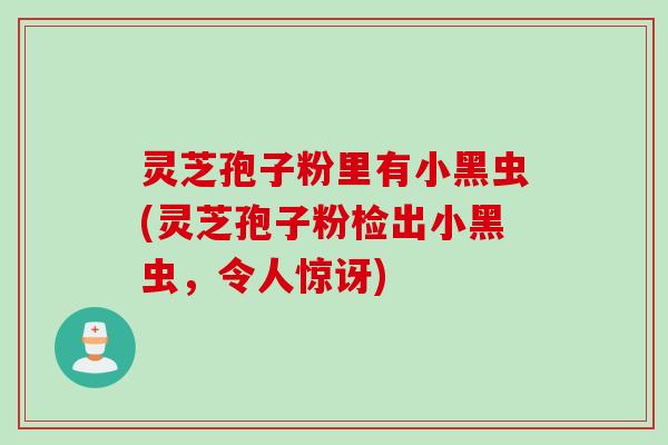 灵芝孢子粉里有小黑虫(灵芝孢子粉检出小黑虫，令人惊讶)