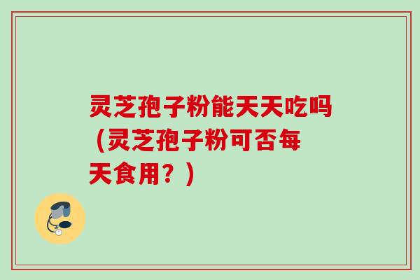 灵芝孢子粉能天天吃吗 (灵芝孢子粉可否每天食用？)