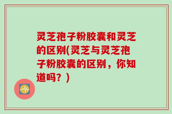 灵芝孢子粉胶囊和灵芝的区别(灵芝与灵芝孢子粉胶囊的区别，你知道吗？)