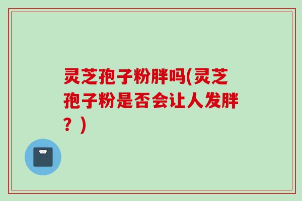 灵芝孢子粉胖吗(灵芝孢子粉是否会让人发胖？)