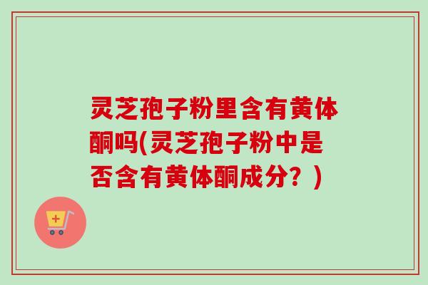 灵芝孢子粉里含有黄体酮吗(灵芝孢子粉中是否含有黄体酮成分？)
