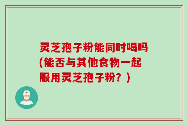 灵芝孢子粉能同时喝吗(能否与其他食物一起服用灵芝孢子粉？)
