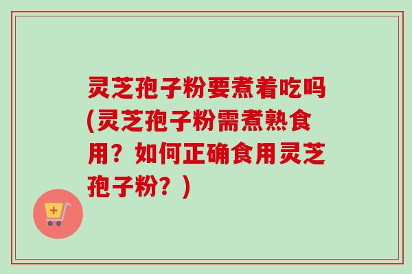 灵芝孢子粉要煮着吃吗(灵芝孢子粉需煮熟食用？如何正确食用灵芝孢子粉？)