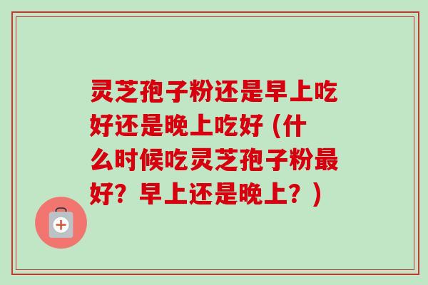 灵芝孢子粉还是早上吃好还是晚上吃好 (什么时候吃灵芝孢子粉好？早上还是晚上？)