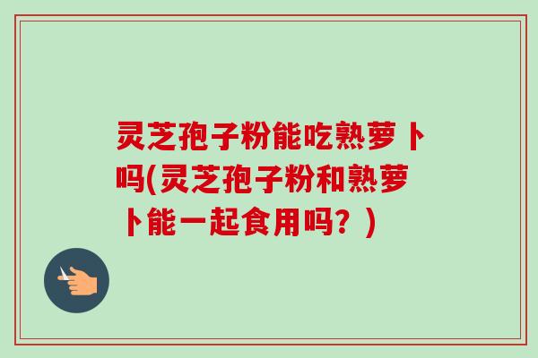 灵芝孢子粉能吃熟萝卜吗(灵芝孢子粉和熟萝卜能一起食用吗？)