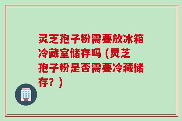 灵芝孢子粉需要放冰箱冷藏室储存吗 (灵芝孢子粉是否需要冷藏储存？)
