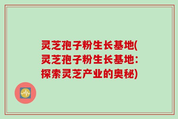 灵芝孢子粉生长基地(灵芝孢子粉生长基地：探索灵芝产业的奥秘)