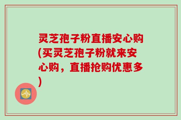 灵芝孢子粉直播安心购(买灵芝孢子粉就来安心购，直播抢购优惠多)
