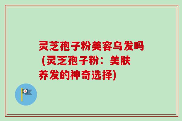 灵芝孢子粉美容乌发吗 (灵芝孢子粉：美肤养发的神奇选择)