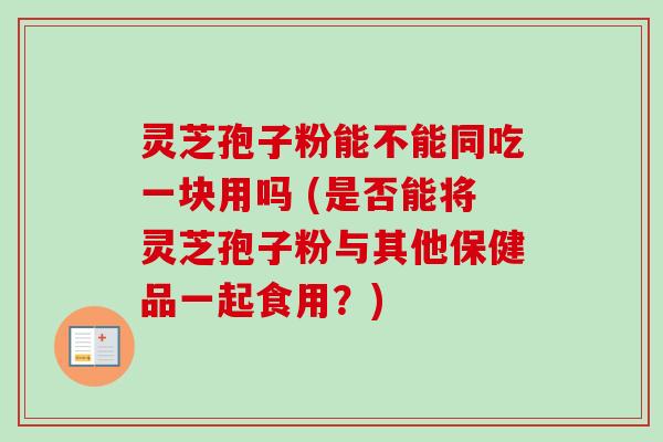 灵芝孢子粉能不能同吃一块用吗 (是否能将灵芝孢子粉与其他保健品一起食用？)