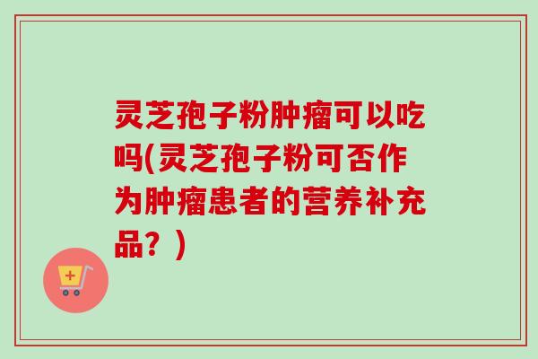 灵芝孢子粉肿瘤可以吃吗(灵芝孢子粉可否作为肿瘤患者的营养补充品？)