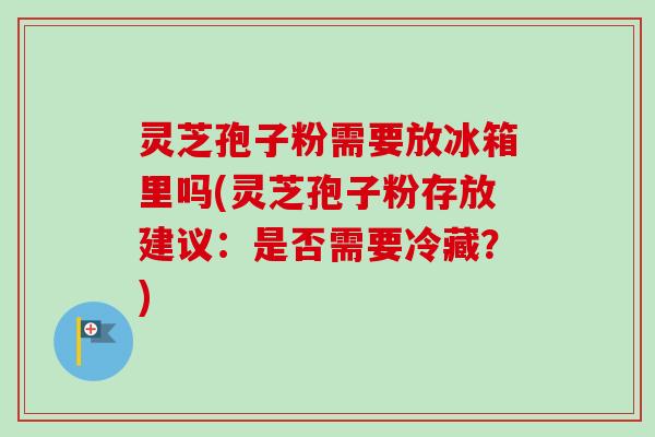 灵芝孢子粉需要放冰箱里吗(灵芝孢子粉存放建议：是否需要冷藏？)