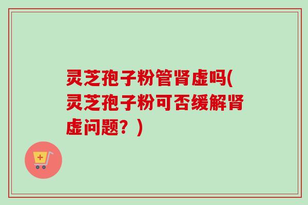 灵芝孢子粉管虚吗(灵芝孢子粉可否缓解虚问题？)