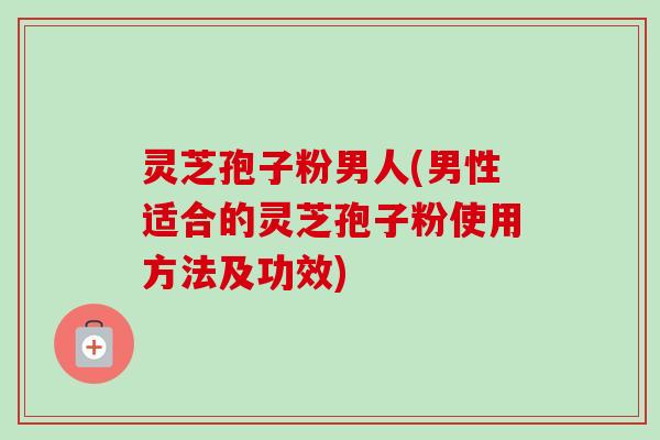 灵芝孢子粉男人(男性适合的灵芝孢子粉使用方法及功效)