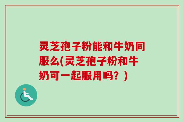 灵芝孢子粉能和牛奶同服么(灵芝孢子粉和牛奶可一起服用吗？)