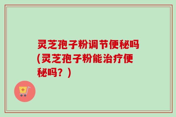 灵芝孢子粉调节吗(灵芝孢子粉能吗？)